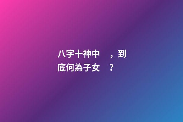 八字十神中，到底何為子女？